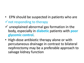 • EPN should be suspected in patients who are
not responding to therapy
 unexplained abnormal gas formation in the
body, especially in diabetic patients with poor
glycemic control.
• High-dose antibiotic therapy alone or with
percutaneous drainage in contrast to bilateral
nephrectomy may be a preferable approach to
salvage kidney function
 