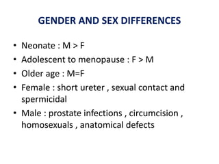 GENDER AND SEX DIFFERENCES
• Neonate : M > F
• Adolescent to menopause : F > M
• Older age : M=F
• Female : short ureter , sexual contact and
spermicidal
• Male : prostate infections , circumcision ,
homosexuals , anatomical defects
 