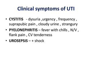 Clinical symptoms of UTI
• CYSTITIS - dysuria ,urgency , frequency ,
suprapubic pain , cloudy urine , strangury
• PYELONEPHRITIS – fever with chills , N/V ,
flank pain , CV tenderness
• UROSEPSIS – + shock
 