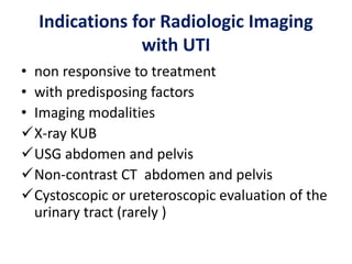 Indications for Radiologic Imaging
with UTI
• non responsive to treatment
• with predisposing factors
• Imaging modalities
X-ray KUB
USG abdomen and pelvis
Non-contrast CT abdomen and pelvis
Cystoscopic or ureteroscopic evaluation of the
urinary tract (rarely )
 