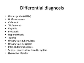 Differential diagnosis
• Herpes genitalis (HSV)
• N. Gonorrhoeae
• Chlamydia
• Trichomonas
• Vaginitis
• Prostatitis
• Nephrolithiasis
• Trauma
• Urinary tract tuberculosis
• Urinary tract neoplasm
• Intra-abdominal abscess
• Sepsis – source other than GU system
• Overactive bladder
 