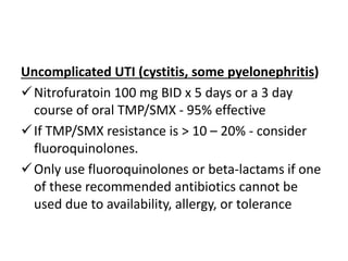 Uncomplicated UTI (cystitis, some pyelonephritis)
Nitrofuratoin 100 mg BID x 5 days or a 3 day
course of oral TMP/SMX - 95% effective
If TMP/SMX resistance is > 10 – 20% - consider
fluoroquinolones.
Only use fluoroquinolones or beta-lactams if one
of these recommended antibiotics cannot be
used due to availability, allergy, or tolerance
 