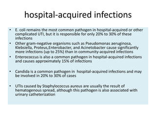 hospital-acquired infections
• E. coli remains the most common pathogen in hospital-acquired or other
complicated UTI, but it is responsible for only 20% to 30% of these
infections
• Other gram-negative organisms such as Pseudomonas aeruginosa,
Klebsiella, Proteus,Enterobacter, and Acinetobacter cause significantly
more infections (up to 25%) than in community-acquired infections
• Enterococcus is also a common pathogen in hospital-acquired infections
and causes approximately 15% of infections
• Candida is a common pathogen in hospital-acquired infections and may
be involved in 20% to 30% of cases
• UTIs caused by Staphylococcus aureus are usually the result of
hematogenous spread, although this pathogen is also associated with
urinary catheterization
 