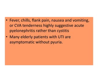 • Fever, chills, flank pain, nausea and vomiting,
or CVA tenderness highly suggestive acute
pyelonephritis rather than cystitis
• Many elderly patients with UTI are
asymptomatic without pyuria.
 