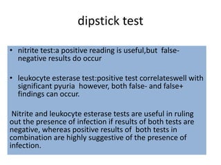 dipstick test
• nitrite test:a positive reading is useful,but false-
negative results do occur
• leukocyte esterase test:positive test correlateswell with
significant pyuria however, both false- and false+
findings can occur.
Nitrite and leukocyte esterase tests are useful in ruling
out the presence of infection if results of both tests are
negative, whereas positive results of both tests in
combination are highly suggestive of the presence of
infection.
 