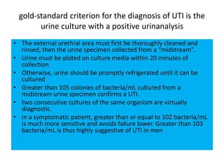 gold-standard criterion for the diagnosis of UTI is the
urine culture with a positive urinanalysis
• The external urethral area must first be thoroughly cleaned and
rinsed, then the urine specimen collected from a “midstream”.
• Urine must be plated on culture media within 20 minutes of
collection
• Otherwise, urine should be promptly refrigerated until it can be
cultured
• Greater than 105 colonies of bacteria/mL cultured from a
midstream urine specimen confirms a UTI.
• two consecutive cultures of the same organism are virtually
diagnostic.
• in a symptomatic patient, greater than or equal to 102 bacteria/mL
is much more sensitive and avoids failure lower. Greater than 103
bacteria/mL is thus highly suggestive of UTI in men
 