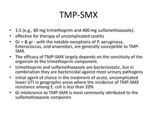 TMP-SMX
• 1:5 (e.g., 80 mg trimethoprim and 400 mg sulfamethoxazole).
• effective for therapy of uncomplicated cystitis
• Gr + & gr - with the notable exceptions of P. aeruginosa,
Enterococcus, and anaerobes, are generally susceptible to TMP-
SMX.
• The efficacy of TMP-SMX largely depends on the sensitivity of the
organism to the trimethoprim component.
• trimethoprim and sulfamethoxazole are bacteriostatic, but in
combination they are bactericidal against most urinary pathogens
• initial agent of choice in the treatment of acute, uncomplicated
lower UTI in geographic areas where the incidence of TMP-SMX
resistance among E. coli is less than 20%
• GI intolerance to TMP-SMX is most commonly attributed to the
sulfamethoxazole componen
 