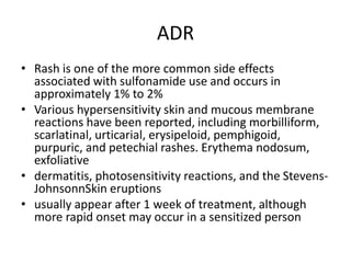 ADR
• Rash is one of the more common side effects
associated with sulfonamide use and occurs in
approximately 1% to 2%
• Various hypersensitivity skin and mucous membrane
reactions have been reported, including morbilliform,
scarlatinal, urticarial, erysipeloid, pemphigoid,
purpuric, and petechial rashes. Erythema nodosum,
exfoliative
• dermatitis, photosensitivity reactions, and the Stevens-
JohnsonnSkin eruptions
• usually appear after 1 week of treatment, although
more rapid onset may occur in a sensitized person
 