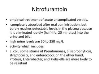 Nitrofurantoin
• empirical treatment of acute uncomplicated cystitis.
• completely absorbed after oral administration, but
barely reaches detectable levels in the plasma because
it is eliminated rapidly (half-life, 20 minutes) into the
urine and bile;
• high urine levels are 50 to 250 mg/L
• activity which includes
• E. coli, some strains of Pseudomonas, S. saprophyticus,
streptococci, and enterococci; on the other hand,
Proteus, Enterobacter, and Klebsiella are more likely to
be resistant
 