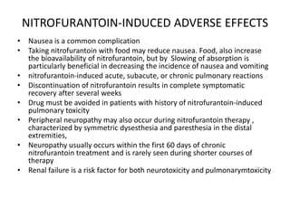 NITROFURANTOIN-INDUCED ADVERSE EFFECTS
• Nausea is a common complication
• Taking nitrofurantoin with food may reduce nausea. Food, also increase
the bioavailability of nitrofurantoin, but by Slowing of absorption is
particularly beneficial in decreasing the incidence of nausea and vomiting
• nitrofurantoin-induced acute, subacute, or chronic pulmonary reactions
• Discontinuation of nitrofurantoin results in complete symptomatic
recovery after several weeks
• Drug must be avoided in patients with history of nitrofurantoin-induced
pulmonary toxicity
• Peripheral neuropathy may also occur during nitrofurantoin therapy ,
characterized by symmetric dysesthesia and paresthesia in the distal
extremities,
• Neuropathy usually occurs within the first 60 days of chronic
nitrofurantoin treatment and is rarely seen during shorter courses of
therapy
• Renal failure is a risk factor for both neurotoxicity and pulmonarymtoxicity
 