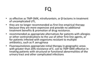 FQ
• as effective as TMP-SMX, nitrofurantoin, or β-lactams in treatment
of uncomplicated UTI,
• they are no longer recommended as first-line empirical therapy
because they are more expensive and provide no additional
treatment benefits & promotion of drug resistance.
• recommended as appropriate alternatives for patients with allergies
or other contraindications to the use of other first-line agents, or
for patients infected with organisms resistant to multiple
antibiotics, such as P. aeruginosa
• Fluoroquinolones appropriate initial therapy in geographic areas
with greater than 20% resistance of E. coli to TMP-SMX effective in
treating patients with structural or functional abnormalities of the
urinary tract and other complicated infections
 