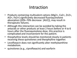 Intraction
• Products containing multivalent cations (Mg2+, Ca2+, Zn2+,
Al2+, Fe2+) significantly decreased fluoroquinolone
absorption (20%–70% decrease [AUC]), may result in
therapeutic failures.
• Although this interaction can be avoided by taking the
antacids or other products at least 2 hours before or 4 to 6
hours after the fluoroquinolone dose, this practice is
complicated and inconvenient for the patient.
• theophylline levels should be monitored closely in patients
receiving these quinolones and theophylline together.
• Levofloxacin does not significantly alter methylxanthine
metabolism.
• quinolones (e.g., ciprofloxacin) and warfarin
 