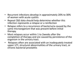 • Recurrent infections develop in approximately 20% to 30%
of women with acute cystitis
• Repeat C&S data should help determine whether this
infection represents a relapse or a reinfection
• Relapse refers to a recurrence of bacteriuria caused by the
same microorganism that was present before initial
therapy.
• Most relapses occur within 1 to 2weeks after the
completion of therapy and are caused by persistence of the
organism in the urinary tract.
• Relapses often are associated with an inadequately treated
upper UTI, structural abnormalities of the urinary tract, or
chronic bacterial prostatitis
 