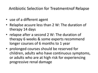 Antibiotic Selection for Treatmentnof Relapse
• use of a different agent
• Relaplse acuure less than 2 W: The duration of
therapy 14 days
• relapse after a second 2 W: The duration of
therapy 6 weeks & some experts recommend
longer courses of 6 months to 1 year
• prolonged courses should be reserved for
children, adults who have continuous symptoms,
or adults who are at high risk for experiencing
progressive renal damage
 