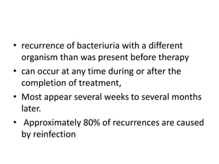 • recurrence of bacteriuria with a different
organism than was present before therapy
• can occur at any time during or after the
completion of treatment,
• Most appear several weeks to several months
later.
• Approximately 80% of recurrences are caused
by reinfection
 