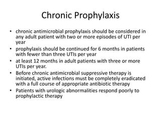 Chronic Prophylaxis
• chronic antimicrobial prophylaxis should be considered in
any adult patient with two or more episodes of UTI per
year
• prophylaxis should be continued for 6 months in patients
with fewer than three UTIs per year
• at least 12 months in adult patients with three or more
UTIs per year.
• Before chronic antimicrobial suppressive therapy is
initiated, active infections must be completely eradicated
with a full course of appropriate antibiotic therapy
• Patients with urologic abnormalities respond poorly to
prophylactic therapy
 