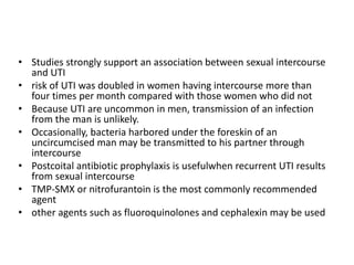 • Studies strongly support an association between sexual intercourse
and UTI
• risk of UTI was doubled in women having intercourse more than
four times per month compared with those women who did not
• Because UTI are uncommon in men, transmission of an infection
from the man is unlikely.
• Occasionally, bacteria harbored under the foreskin of an
uncircumcised man may be transmitted to his partner through
intercourse
• Postcoital antibiotic prophylaxis is usefulwhen recurrent UTI results
from sexual intercourse
• TMP-SMX or nitrofurantoin is the most commonly recommended
agent
• other agents such as fluoroquinolones and cephalexin may be used
 