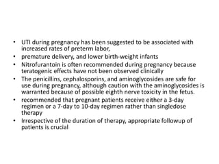 • UTI during pregnancy has been suggested to be associated with
increased rates of preterm labor,
• premature delivery, and lower birth-weight infants
• Nitrofurantoin is often recommended during pregnancy because
teratogenic effects have not been observed clinically
• The penicillins, cephalosporins, and aminoglycosides are safe for
use during pregnancy, although caution with the aminoglycosides is
warranted because of possible eighth nerve toxicity in the fetus.
• recommended that pregnant patients receive either a 3-day
regimen or a 7-day to 10-day regimen rather than singledose
therapy
• Irrespective of the duration of therapy, appropriate followup of
patients is crucial
 