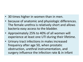 • 30 times higher in women than in men.
• because of anatomic and physiologic differences.
The female urethra is relatively short and allows
bacteria easy access to the bladder.
• Approximately 25% to 40% of all women will
experience at least one UTI during their lifetime.
• Urinary tract infections in males increased
frequency after age 50, when prostatic
obstruction, urethral instrumentation, and
surgery influence the infection rate & in infant
 