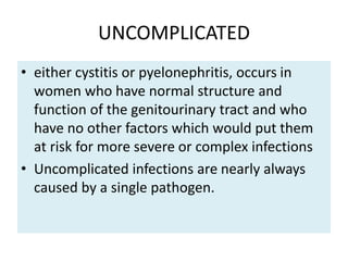 UNCOMPLICATED
• either cystitis or pyelonephritis, occurs in
women who have normal structure and
function of the genitourinary tract and who
have no other factors which would put them
at risk for more severe or complex infections
• Uncomplicated infections are nearly always
caused by a single pathogen.
 