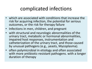 complicated infections
• which are associated with conditions that increase the
risk for acquiring infection, the potential for serious
outcomes, or the risk for therapy failure
• Infections in men, children, and pregnant
• with structural and neurologic abnormalities of the
urinary tract, metabolic or hormonal abnormalities,
impaired host responses, instrumentation and
catheterization of the urinary tract, and those caused
by unusual pathogens (e.g., yeasts, Mycoplasma).
• often polymicrobial in etiology and often associated
with more antibiotic-resistant pathogens. with a longer
duration of therapy
 