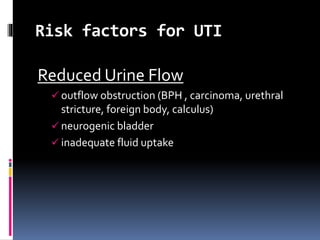 Risk factors for UTI
Reduced Urine Flow
 outflow obstruction (BPH , carcinoma, urethral
stricture, foreign body, calculus)
 neurogenic bladder
 inadequate fluid uptake
 