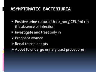 ASYMPTOMATIC BACTERIURIA
 Positive urine culture( Ucx >_10(5)CFU/ml ) in
the absence of infection
 Investigate and treat only in
 Pregnant women
 Renal transplant pts
 About to undergo urinary tract procedures.
 
