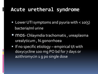 Acute uretheral syndrome
 Lower UTI symptoms and pyuria with < 10(5)
bacteria/ml urine
 mos- Chlaymdia trachomatis , ureaplasma
urealyticum , N.gonorrhoea
 If no specific etiology – empirical t/t with
doxycycline 1oo mg PO bd for 7 days or
azithromycin 1 g po single dose
 