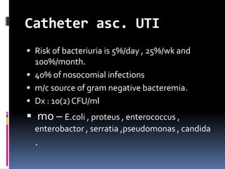Catheter asc. UTI
 Risk of bacteriuria is 5%/day , 25%/wk and
100%/month.
 40% of nosocomial infections
 m/c source of gram negative bacteremia.
 Dx : 10(2) CFU/ml
 mo – E.coli , proteus , enterococcus ,
enterobactor , serratia ,pseudomonas , candida
.
 