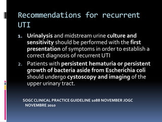 Recommendations for recurrent
UTI
1. Urinalysis and midstream urine culture and
sensitivity should be performed with the first
presentation of symptoms in order to establish a
correct diagnosis of recurrent UTI
2. Patients with persistent hematuria or persistent
growth of bacteria aside from Escherichia coli
should undergo cystoscopy and imaging of the
upper urinary tract.
SOGC CLINICAL PRACTICE GUIDELINE 1088 NOVEMBER JOGC
NOVEMBRE 2010
 