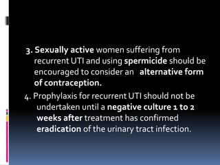 3. Sexually active women suffering from
recurrent UTI and using spermicide should be
encouraged to consider an alternative form
of contraception.
4. Prophylaxis for recurrent UTI should not be
undertaken until a negative culture 1 to 2
weeks after treatment has confirmed
eradication of the urinary tract infection.
 