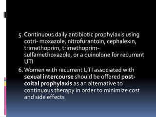 5. Continuous daily antibiotic prophylaxis using
cotri- moxazole, nitrofurantoin, cephalexin,
trimethoprim, trimethoprim-
sulfamethoxazole, or a quinolone for recurrent
UTI
6.Women with recurrent UTI associated with
sexual intercourse should be offered post-
coital prophylaxis as an alternative to
continuous therapy in order to minimize cost
and side effects
 