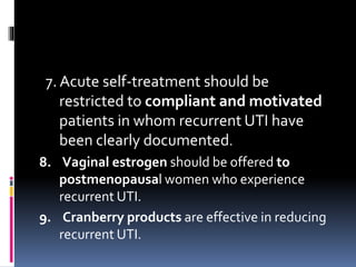 7. Acute self-treatment should be
restricted to compliant and motivated
patients in whom recurrent UTI have
been clearly documented.
8. Vaginal estrogen should be offered to
postmenopausal women who experience
recurrent UTI.
9. Cranberry products are effective in reducing
recurrent UTI.
 