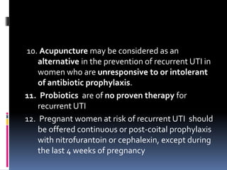 10. Acupuncture may be considered as an
alternative in the prevention of recurrent UTI in
women who are unresponsive to or intolerant
of antibiotic prophylaxis.
11. Probiotics are of no proven therapy for
recurrent UTI
12. Pregnant women at risk of recurrent UTI should
be offered continuous or post-coital prophylaxis
with nitrofurantoin or cephalexin, except during
the last 4 weeks of pregnancy
 