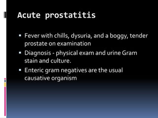 Acute prostatitis
 Fever with chills, dysuria, and a boggy, tender
prostate on examination
 Diagnosis - physical exam and urine Gram
stain and culture.
 Enteric gram negatives are the usual
causative organism
 