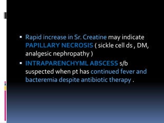  Rapid increase in Sr. Creatine may indicate
PAPILLARY NECROSIS ( sickle cell ds , DM,
analgesic nephropathy )
 INTRAPARENCHYML ABSCESS s/b
suspected when pt has continued fever and
bacteremia despite antibiotic therapy .
 