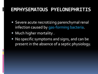 EMPHYSEMATOUS PYELONEPHRITIS
 Severe acute necrotizing parenchymal renal
infection caused by gas-forming bacteria.
 Much higher mortality .
 No specific symptoms and signs, and can be
present in the absence of a septic physiology.
 