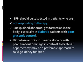  EPN should be suspected in patients who are
 not responding to therapy
 unexplained abnormal gas formation in the
body, especially in diabetic patients with poor
glycemic control.
 High-dose antibiotic therapy alone or with
percutaneous drainage in contrast to bilateral
nephrectomy may be a preferable approach to
salvage kidney function
 