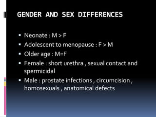 GENDER AND SEX DIFFERENCES
 Neonate : M > F
 Adolescent to menopause : F > M
 Older age : M=F
 Female : short urethra , sexual contact and
spermicidal
 Male : prostate infections , circumcision ,
homosexuals , anatomical defects
 