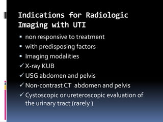 Indications for Radiologic
Imaging with UTI
 non responsive to treatment
 with predisposing factors
 Imaging modalities
 X-ray KUB
 USG abdomen and pelvis
 Non-contrast CT abdomen and pelvis
 Cystoscopic or ureteroscopic evaluation of
the urinary tract (rarely )
 