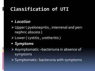 Classification of UTI
 Location
 Upper ( pyelonepritis , interrenal and peri-
nephric abscess )
 Lower ( cystitis , uretheritis )
 Symptoms
 Asymptomatic –bacteriuria in absence of
symptoms
 Symptomatic- bacteruria with symptoms
 