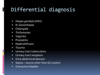 Differential diagnosis
 Herpes genitalis (HSV)
 N. Gonorrhoeae
 Chlamydia
 Trichomonas
 Vaginitis
 Prostatitis
 Nephrolithiasis
 Trauma
 Urinary tract tuberculosis
 Urinary tract neoplasm
 Intra-abdominal abscess
 Sepsis – source other than GU system
 Overactive bladder
 