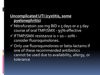 Uncomplicated UTI (cystitis, some
pyelonephritis)
 Nitrofuratoin 100 mg BID x 5 days or a 3 day
course of oralTMP/SMX - 95% effective
 IfTMP/SMX resistance is > 10 – 20% -
consider fluoroquinolones.
 Only use fluoroquinolones or beta-lactams if
one of these recommended antibiotics
cannot be used due to availability, allergy, or
tolerance
 
