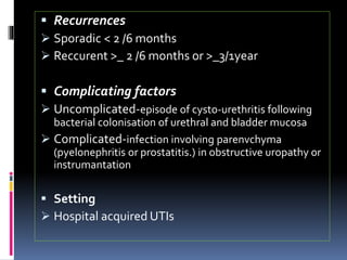  Recurrences
 Sporadic < 2 /6 months
 Reccurent >_ 2 /6 months or >_3/1year
 Complicating factors
 Uncomplicated-episode of cysto-urethritis following
bacterial colonisation of urethral and bladder mucosa
 Complicated-infection involving parenvchyma
(pyelonephritis or prostatitis.) in obstructive uropathy or
instrumantation
 Setting
 Hospital acquired UTIs
 