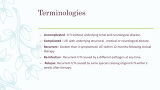 Terminologies
– Uncomplicated : UTI without underlying renal and neurological disease.
– Complicated : UTI with underlying structural , medical or neurological disease.
– Recurrent : Greater than 3 symptomatic UTI within 12 months following clinical
therapy
– Re-Infection : Recurrent UTI caused by a different pathogen at any time.
– Relapse: Recurrent UTI caused by same species causing original UTI within 2
weeks after therapy.
 