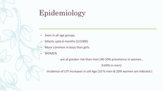 Epidemiology
– Seen in all age groups.
– Infants upto 6 months (2/1000)
– More common in boys than girls.
– WOMEN
are at greater risk than men (40-50% prevelance in women ,
0.04% in men)
Incidence of UTI increases in old Age (10 % men & 20% women are infected )
 