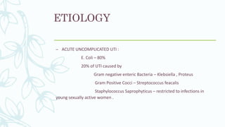 ETIOLOGY
– ACUTE UNCOMPLICATED UTI :
E. Coli – 80%
20% of UTI caused by
Gram negative enteric Bacteria – Klebsiella , Proteus
Gram Positive Cocci – Streptococcus feacalis
Staphylococcus Saprophyticus – restricted to infections in
young sexually active women .
 