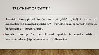 TREATMENT OF CYSTITIS
• . Empiric therapy ‫العالج‬
‫االبتدائي‬
‫دون‬
‫عمل‬
‫مزرعة‬
‫للبول‬
) ) in cases of
uncomplicated (simple) cystitis BY trimethoprim-sulfamethoxazole,
fosfomycin or nitrofurantoin.
• Empiric therapy for complicated cystitis is usually with a
fluoroquinolone (ciprofloxacin or levofloxacin).
 
