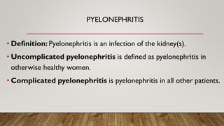 PYELONEPHRITIS
• Definition: Pyelonephritis is an infection of the kidney(s).
• Uncomplicated pyelonephritis is defined as pyelonephritis in
otherwise healthy women.
• Complicated pyelonephritis is pyelonephritis in all other patients.
 