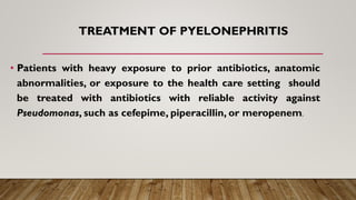• Patients with heavy exposure to prior antibiotics, anatomic
abnormalities, or exposure to the health care setting should
be treated with antibiotics with reliable activity against
Pseudomonas, such as cefepime, piperacillin, or meropenem.
TREATMENT OF PYELONEPHRITIS
 